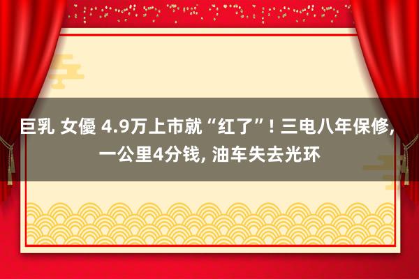 巨乳 女優 4.9万上市就“红了”! 三电八年保修， 一公里4分钱， 油车失去光环