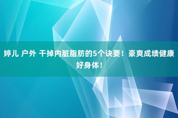 婷儿 户外 干掉内脏脂肪的5个诀要！豪爽成绩健康好身体！