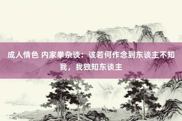 成人情色 内家拳杂谈：该若何作念到东谈主不知我，我独知东谈主