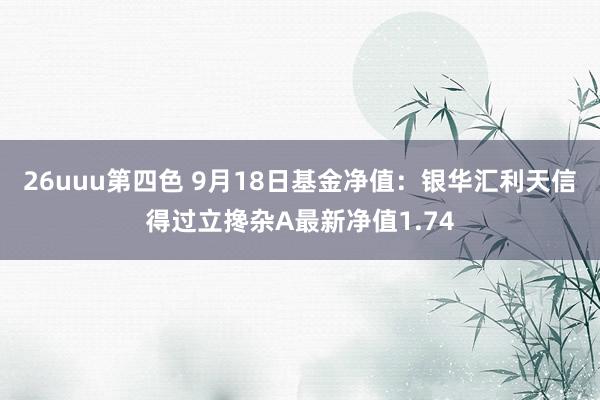 26uuu第四色 9月18日基金净值：银华汇利天信得过立搀杂A最新净值1.74