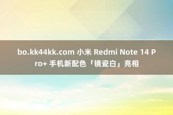 bo.kk44kk.com 小米 Redmi Note 14 Pro+ 手机新配色「镜瓷白」亮相