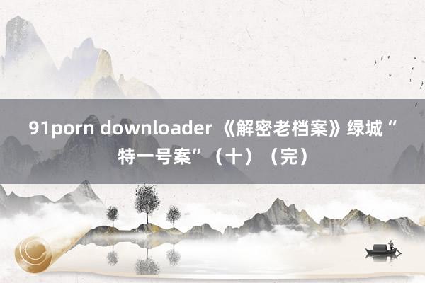 91porn downloader 《解密老档案》绿城“特一号案”（十）（完）