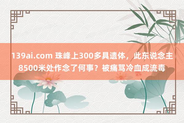 139ai.com 珠峰上300多具遗体，此东说念主8500米处作念了何事？被痛骂冷血成流毒