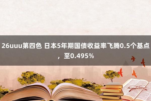 26uuu第四色 日本5年期国债收益率飞腾0.5个基点，至0.495%