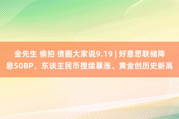 金先生 偷拍 债圈大家说9.19 | 好意思联储降息50BP、东谈主民币捏续暴涨、黄金创历史新高