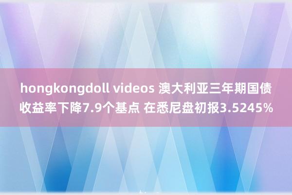 hongkongdoll videos 澳大利亚三年期国债收益率下降7.9个基点 在悉尼盘初报3.5245%