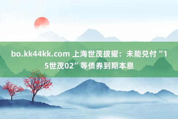 bo.kk44kk.com 上海世茂拔擢：未能兑付“15世茂02”等债券到期本息