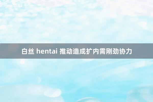 白丝 hentai 推动造成扩内需刚劲协力