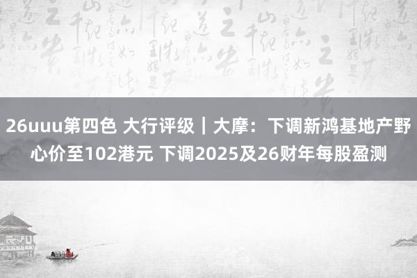 26uuu第四色 大行评级｜大摩：下调新鸿基地产野心价至102港元 下调2025及26财年每股盈测