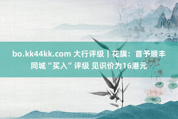 bo.kk44kk.com 大行评级｜花旗：首予顺丰同城“买入”评级 见识价为16港元