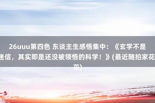 26uuu第四色 东谈主生感悟集中：《玄学不是迷信，其实即是还没被领悟的科学！》(最近随拍家花)