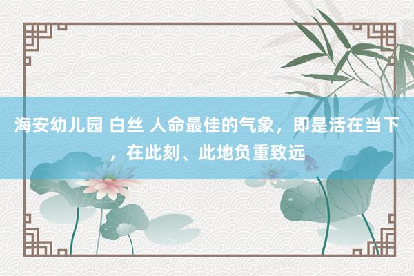 海安幼儿园 白丝 人命最佳的气象，即是活在当下，在此刻、此地负重致远