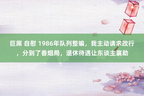 巨屌 自慰 1986年队列整编，我主动请求改行，分到了香烟局，退休待遇让东谈主襄助