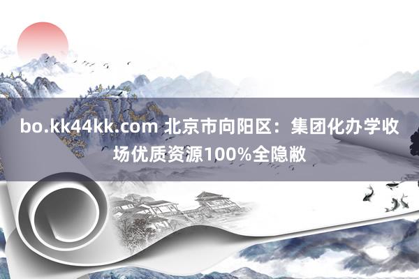 bo.kk44kk.com 北京市向阳区：集团化办学收场优质资源100%全隐敝