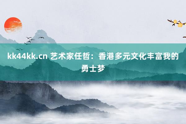 kk44kk.cn 艺术家任哲：香港多元文化丰富我的勇士梦