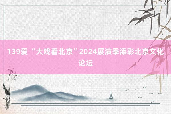 139爱 “大戏看北京”2024展演季添彩北京文化论坛