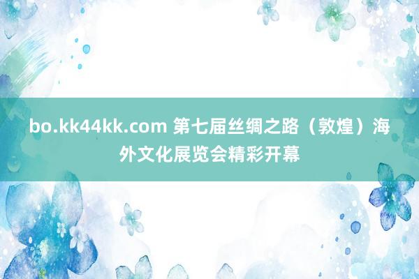 bo.kk44kk.com 第七届丝绸之路（敦煌）海外文化展览会精彩开幕