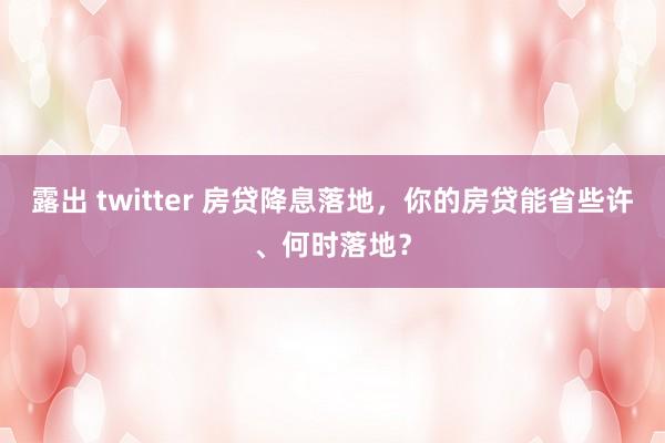 露出 twitter 房贷降息落地，你的房贷能省些许、何时落地？