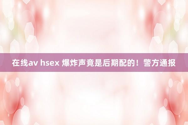 在线av hsex 爆炸声竟是后期配的！警方通报