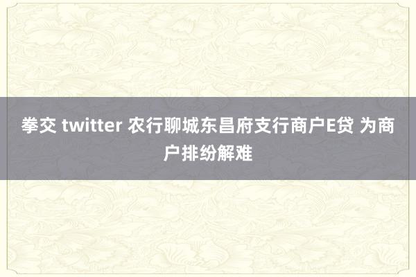 拳交 twitter 农行聊城东昌府支行商户E贷 为商户排纷解难