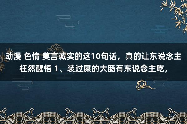 动漫 色情 莫言诚实的这10句话，真的让东说念主枉然醒悟 1、装过屎的大肠有东说念主吃，