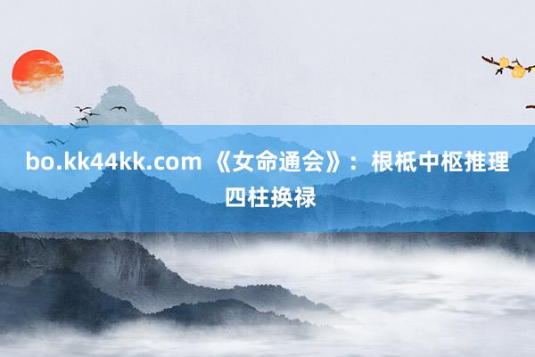 bo.kk44kk.com 《女命通会》：根柢中枢推理 四柱换禄