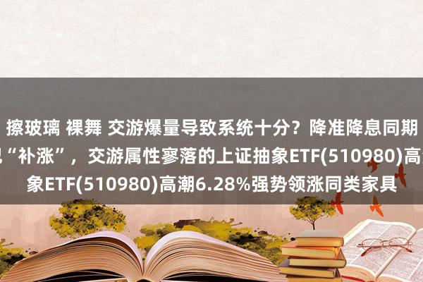 擦玻璃 裸舞 交游爆量导致系统十分？降准降息同期落地，上证指数进犯“补涨”，交游属性寥落的上证抽象ETF(510980)高潮6.28%强势领涨同类家具