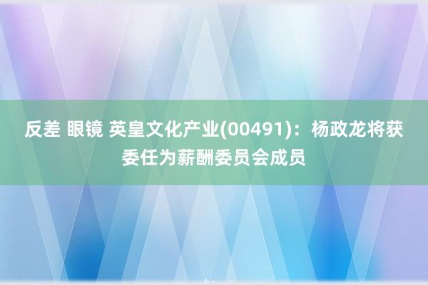 反差 眼镜 英皇文化产业(00491)：杨政龙将获委任为薪酬委员会成员