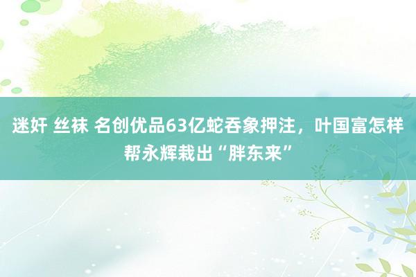 迷奸 丝袜 名创优品63亿蛇吞象押注，叶国富怎样帮永辉栽出“胖东来”