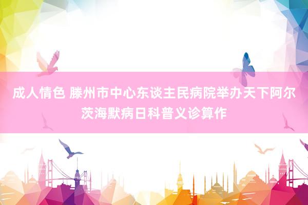 成人情色 滕州市中心东谈主民病院举办天下阿尔茨海默病日科普义诊算作