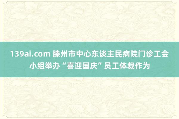 139ai.com 滕州市中心东谈主民病院门诊工会小组举办“喜迎国庆”员工体裁作为