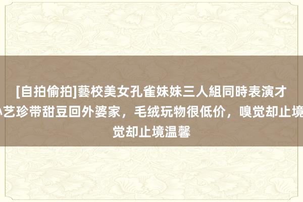 [自拍偷拍]藝校美女孔雀妹妹三人組同時表演才藝 孙艺珍带甜豆回外婆家，毛绒玩物很低价，嗅觉却止境温馨