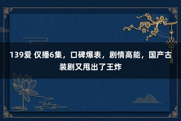 139爱 仅播6集，口碑爆表，剧情高能，国产古装剧又甩出了王炸