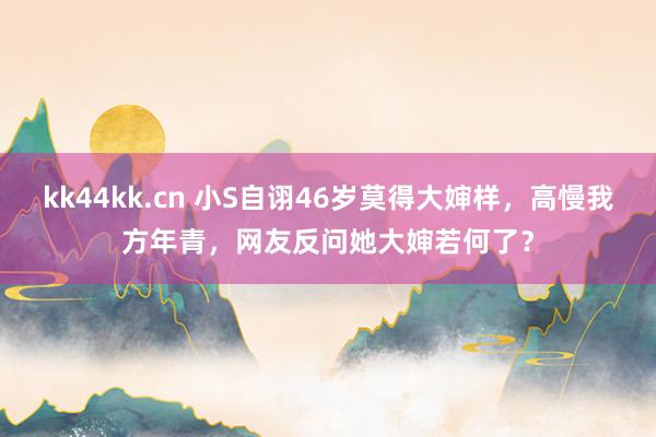 kk44kk.cn 小S自诩46岁莫得大婶样，高慢我方年青，网友反问她大婶若何了？