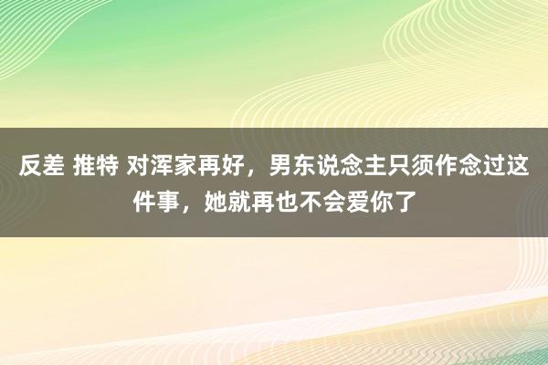 反差 推特 对浑家再好，男东说念主只须作念过这件事，她就再也不会爱你了