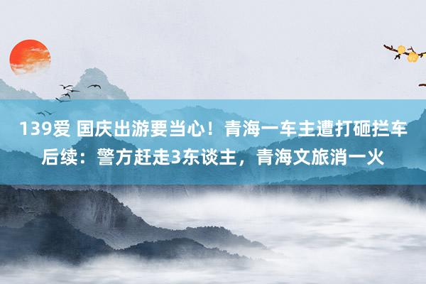 139爱 国庆出游要当心！青海一车主遭打砸拦车后续：警方赶走3东谈主，青海文旅消一火