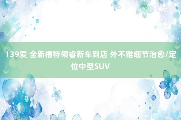 139爱 全新福特领睿新车到店 外不雅细节治愈/定位中型SUV