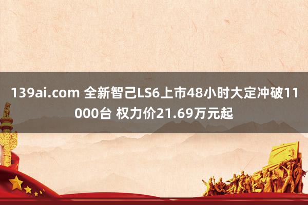 139ai.com 全新智己LS6上市48小时大定冲破11000台 权力价21.69万元起