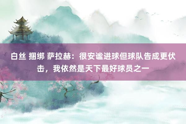 白丝 捆绑 萨拉赫：很安谧进球但球队告成更伏击，我依然是天下最好球员之一