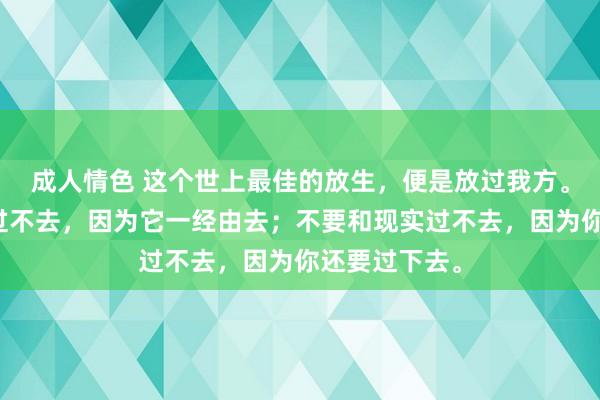 成人情色 这个世上最佳的放生，便是放过我方。不要和旧事过不去，因为它一经由去；不要和现实过不去，因为你还要过下去。