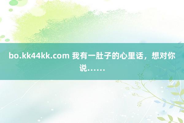 bo.kk44kk.com 我有一肚子的心里话，想对你说……