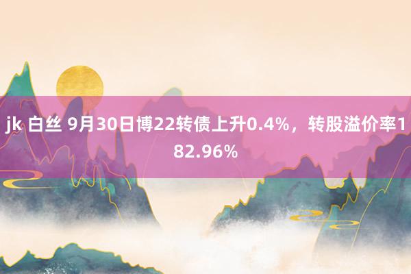 jk 白丝 9月30日博22转债上升0.4%，转股溢价率182.96%