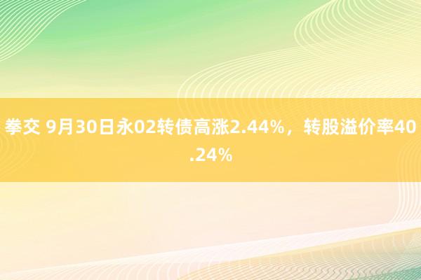 拳交 9月30日永02转债高涨2.44%，转股溢价率40.24%