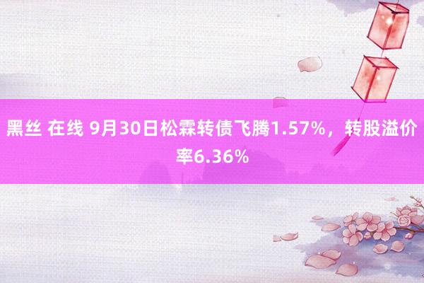 黑丝 在线 9月30日松霖转债飞腾1.57%，转股溢价率6.36%