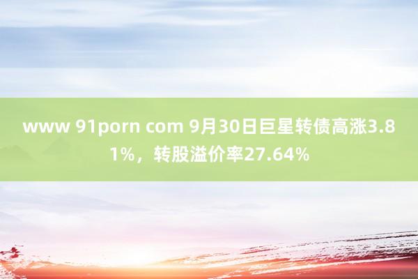 www 91porn com 9月30日巨星转债高涨3.81%，转股溢价率27.64%