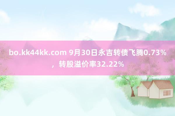 bo.kk44kk.com 9月30日永吉转债飞腾0.73%，转股溢价率32.22%