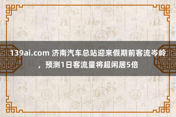 139ai.com 济南汽车总站迎来假期前客流岑岭，预测1日客流量将超闲居5倍