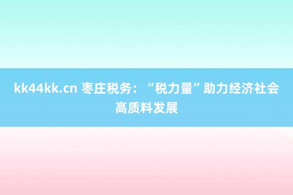 kk44kk.cn 枣庄税务：“税力量”助力经济社会高质料发展