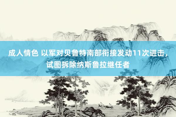 成人情色 以军对贝鲁特南部衔接发动11次进击，试图拆除纳斯鲁拉继任者