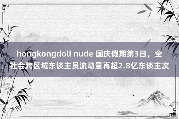 hongkongdoll nude 国庆假期第3日，全社会跨区域东谈主员流动量再超2.8亿东谈主次